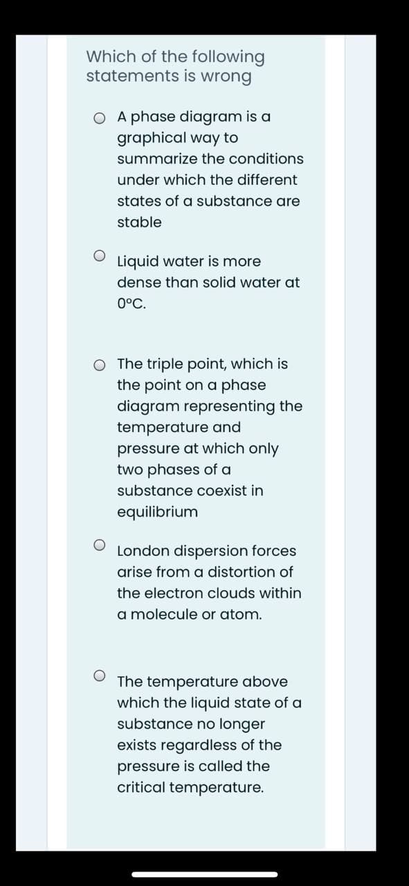 Which of the following
statements is wrong
O A phase diagram is a
graphical way to
summarize the conditions
under which the different
states of a substance are
stable
Liquid water is more
dense than solid water at
0°C.
O The triple point, which is
the point on a phase
diagram representing the
temperature and
pressure at which only
two phases of a
substance coexist in
equilibrium
London dispersion forces
arise from a distortion of
the electron clouds within
a molecule or atom.
The temperature above
which the liquid state of a
substance no longer
exists regardless of the
pressure is called the
critical temperature.
