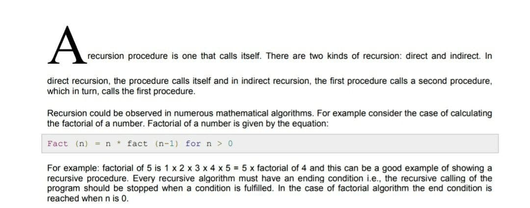 A-
recursion procedure is one that calls itself. There are two kinds of recursion: direct and indirect. In
direct recursion, the procedure calls itself and in indirect recursion, the first procedure calls a second procedure,
which in turn, calls the first procedure.
Recursion could be observed in numerous mathematical algorithms. For example consider the case of calculating
the factorial of a number. Factorial of a number is given by the equation:
Fact (n) = n * fact (n-1) for n > 0
For example: factorial of 5 is 1 x 2 x 3 x 4 x 5 = 5 x factorial of 4 and this can be a good example of showing a
recursive procedure. Every recursive algorithm must have an ending condition i.e., the recursive calling of the
program should be stopped when a condition is fulfilled. In the case of factorial algorithm the end condition is
reached when n is 0.
