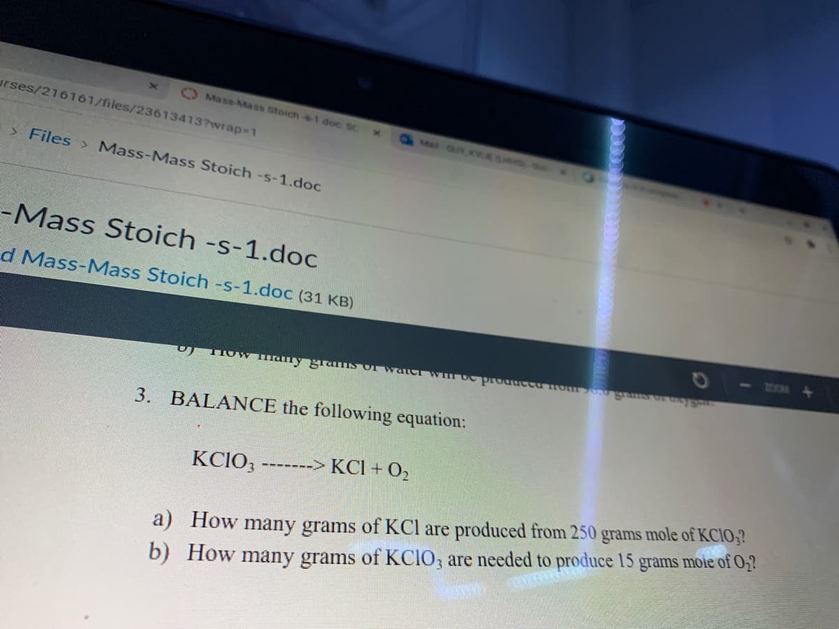 O Mass-Mass Stoich-$1 doc Sc
urses/216161/files/236134137wrap31
Met-GUY, KLE L on
> Files > Mass-Mass Stoich -s-1.doc
-Mass Stoich -s-1.doc
d Mass-Mass Stoich -s-1.doc (31 KB)
700M
3.
BALANCE the following equation:
KCIO3
-------> KCl + O,
grams
mole of KCIO,?
a) How many grams of KCl are produced from 250
b) How many grams of KCIO, are needed to produce 15 grams mole of O;?
