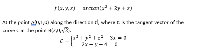 f(x, y, z) = arctan(x² + 2y + z)
At the point A(0,1,0) along the direction i, where n is the tangent vector of the
curve C at the point B(2,0,v2).
(x2 + y? + z2 - 3x = 0
C =
2х — у — 4 %3D 0
