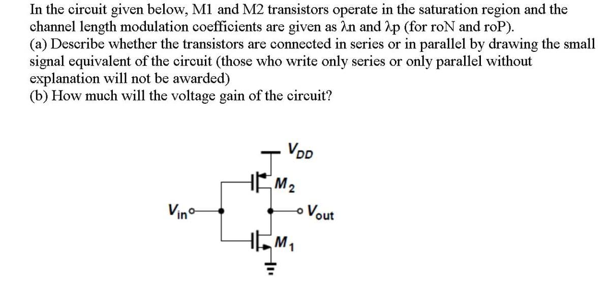 In the circuit given below, M1 and M2 transistors operate in the saturation region and the
channel length modulation coefficients are given as An and hp (for roN and roP).
(a) Describe whether the transistors are connected in series or in parallel by drawing the small
signal equivalent of the circuit (those who write only series or only parallel without
explanation will not be awarded)
(b) How much will the voltage gain of the circuit?
VD
HEM2
Vino
o Vout
M1
