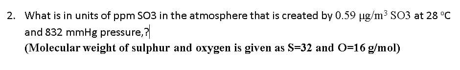 2. What is in units of ppm SC3 in the atmosphere that is created by 0.59 ug/m3 SO3 at 28 °C
and 832 mmHg pressure,?
(Molecular weight of sulphur and oxygen is given as S=32 and O=16 g/mol)
