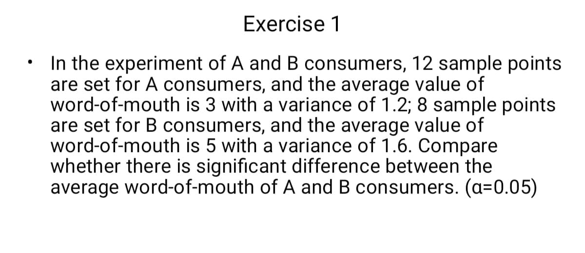 In the experiment of A and B consumers, 12 sample points
are set for A consumers, and the average value of
word-of-mouth is 3 with a variance of 1.2; 8 sample points
are set for B consumers, and the average value of
word-of-mouth is 5 with a variance of 1.6. Compare
whether there is significant difference between the
average word-of-mouth of A and B consumers. (a=0.05)
