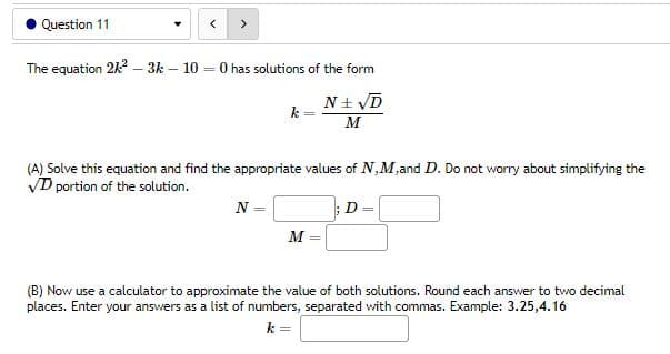 Question 11
>
The equation 2/² - 3k - 10
= 0 has solutions of the form
k
N± √D
M
(A) Solve this equation and find the appropriate values of N,M,and D. Do not worry about simplifying the
VD portion of the solution.
; D
N=
M =
(B) Now use a calculator to approximate the value of both solutions. Round each answer to two decimal
places. Enter your answers as a list of numbers, separated with commas. Example: 3.25,4.16
k =