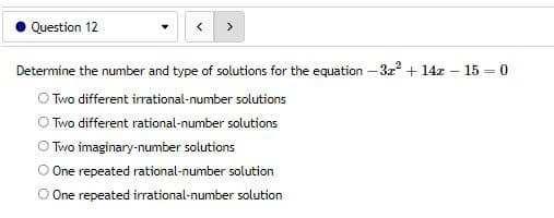Question 12
Determine the number and type of solutions for the equation - 3x² + 14x
O Two different irrational-number solutions
Two different rational-number solutions
Two imaginary-number solutions
One repeated rational-number solution
O One repeated irrational-number solution
- 15 0