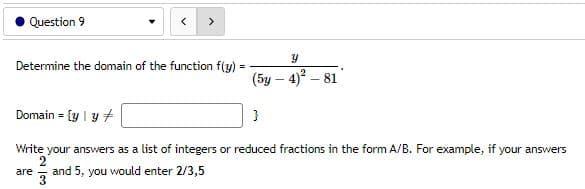 Question 9
>
Y
Determine the domain of the function f(y)
(5y - 4)²-81
Domain = {y | y +
}
Write your answers as a list of integers or reduced fractions in the form A/B. For example, if your answers
2
are and 5, you would enter 2/3,5
3