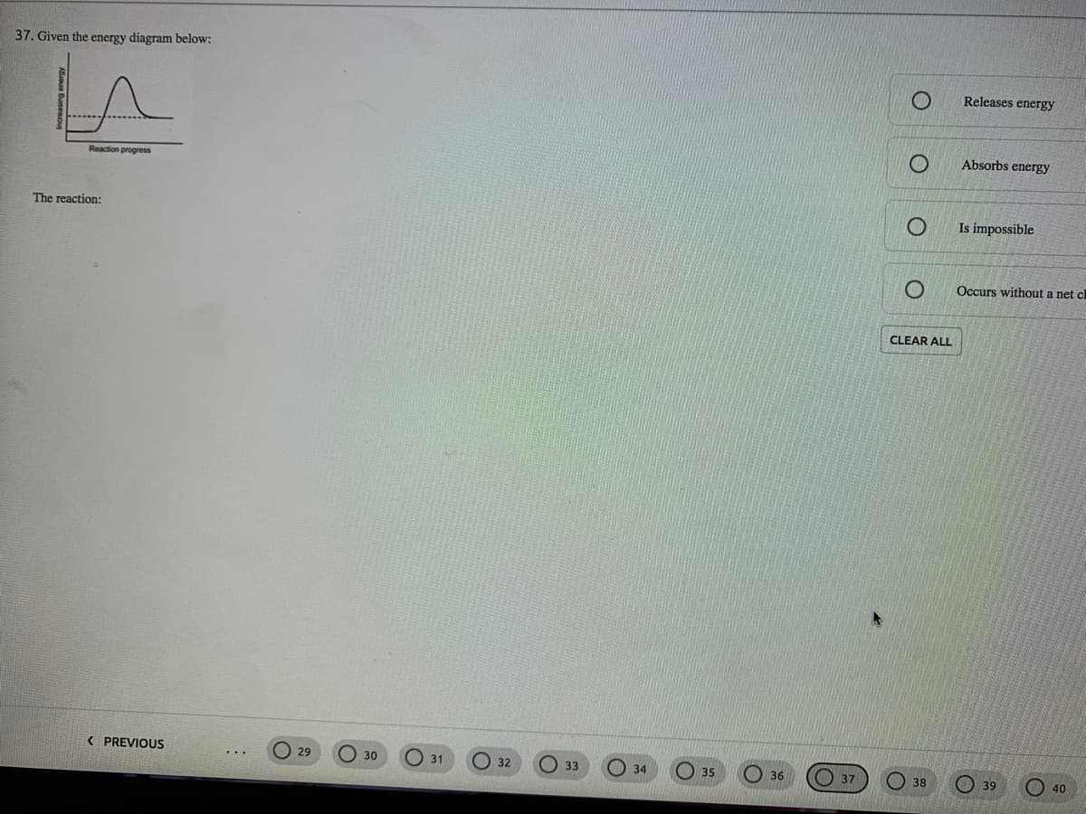 37. Given the energy diagram below:
LA
Releases energy
Absorbs energy
Reaction progress
The reaction:
Is impossible
Occurs without a net cl
CLEAR ALL
( PREVIOUS
29
O 30
31
O 35
32
33
O34
O 36
O 37
O 38
O 39
O 40
