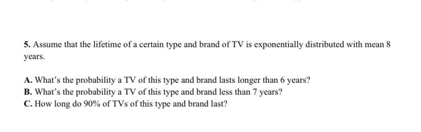 5. Assume that the lifetime of a certain type and brand of TV is exponentially distributed with mean 8
years.
A. What's the probability a TV of this type and brand lasts longer than 6 years?
B. What's the probability a TV of this type and brand less than 7 years?
C. How long do 90% of TVs of this type and brand last?
