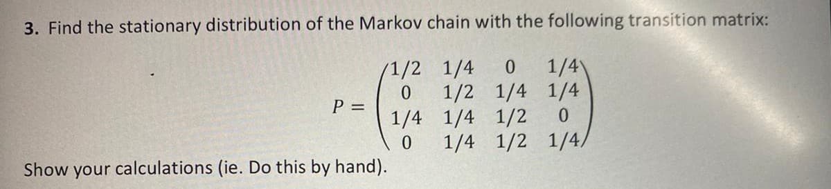 3. Find the stationary distribution of the Markov chain with the following transition matrix:
1/4
1/2 1/4 1/4
1/4 1/4 1/2
1/4 1/2 1/4/
/1/2 1/4
P D
Show your calculations (ie. Do this by hand).
