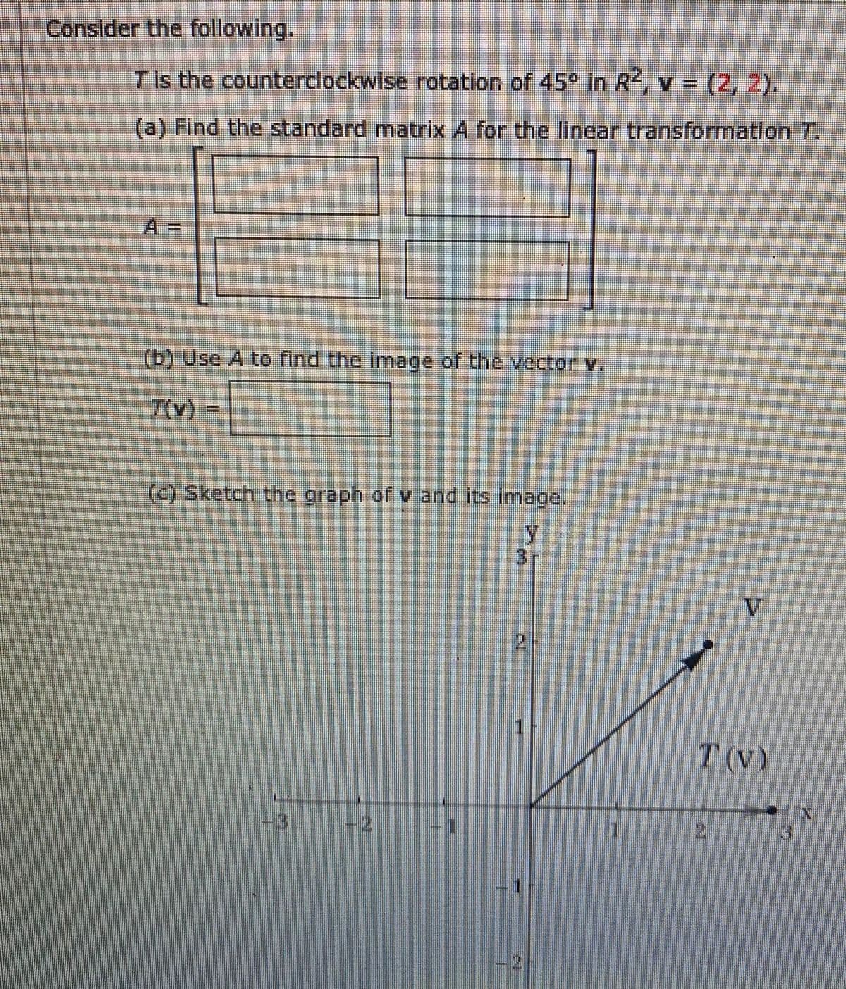 Consider the following.
Tis the counterdockwise rotation of 45° in R, v = (2, 2).
(a) Find the standard matrix A for the linear transformation T.
(b) Use A to find the image of the vector v.
T(v)
(c) Sketch the graph of v and its image.
T (V)
-2)
1.
2.
