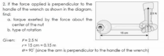 2. If the force applied is perpendicular to the
handle of the wrench as shown in the diagram.
find:
a. torque exerted by the force about the
center of the nut
b. type of rotation
15 cm
Given:
F= 2.5 N
r= 15 cm = 0.15 m
e= 90 (since the arm is perpendicular to the handle of the wrench)
