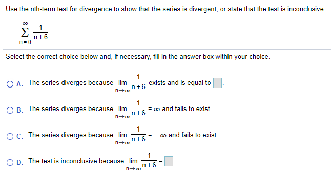 Use the nth-term test for divergence to show that the series is divergent, or state that the test is inconclusive.
00
1
Σ
n+6
n = 0
Select the correct choice below and, if necessary, fill in the answer box within your choice.
O A. The series diverges because lim
n+6
1
exists and is equal to
n00
O B. The series diverges because lim
1
= 0o and fails to exist.
n+6
OC. The series diverges because lim
1
= - 00 and fails to exist.
n+6
n-00
1
O D. The test is inconclusive because lim
n+6
n00
