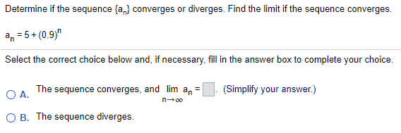 Determine if the sequence {a,} converges or diverges. Find the limit if the sequence converges.
an = 5+ (0.9)"
Select the correct choice below and, if necessary, fill in the answer box to complete your choice.
O A.
The sequence converges, and lim an =
(Simplify your answer.)
n00
O B. The sequence diverges.
