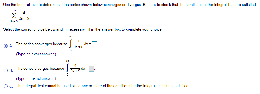 Use the Integral Test to determine if the series shown below converges or diverges. Be sure to check that the conditions of the Integral Test are satisfied.
00
4
Σ
3n +5
n= 5
Select the correct choice below and, if necessary, fill in the answer box to complete your choice.
00
4
dx =
3x +5
The series converges because
A.
5
(Type an exact answer.)
00
4
dx =
3x +5
5
OB.
The series diverges because
(Type an exact answer.)
O C. The Integral Test cannot be used since one or more of the conditions for the Integral Test is not satisfied.
