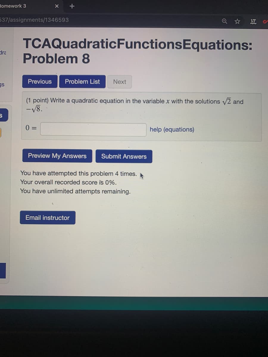 Homework 3
X +
537/assignments/1346593
LT
TCAQuadraticFunctionsEquations:
dra
Problem 8
Previous
Problem List
Next
gs
(1 point) Write a quadratic equation in the variable x with the solutions 2 and
-V8.
help (equations)
Preview My Answers
Submit Answers
You have attempted this problem 4 times.
Your overall recorded score is 0%.
You have unlimited attempts remaining.
Email instructor
