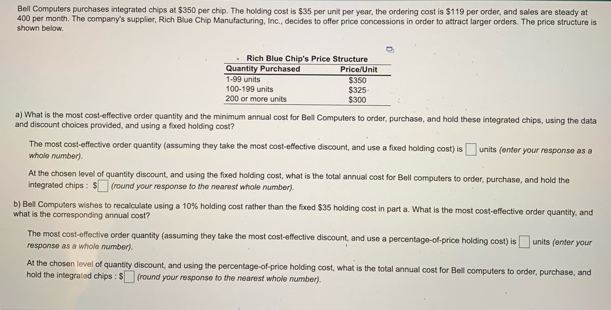 Bell Computers purchases integrated chips at $350 per chip. The holding cost is $35 per unit per year, the ordering cost is $119 per order, and sales are steady at
400 per month. The company's supplier, Rich Blue Chip Manufacturing, Inc., decides to offer price concessions in order to attract larger orders. The price structure is
shown below.
Rich Blue Chip's Price Structure
Quantity Purchased
Price/Unit
1-99 units
$350
$325-
100-199 units
200 or more units
$300
a) What is the most cost-effective order quantity and the minimum annual cost for Bell Computers to order, purchase, and hold these integrated chips, using the data
and discount choices provided, and using a fixed holding cost?
The most cost-effective order quantity (assuming they take the most cost-effective discount, and use a fixed holding cost) is units (enter your response as a
whole number).
At the chosen level of quantity discount, and using the fixed holding cost, what is the total annual cost for Bell computers to order, purchase, and hold the
integrated chips : $ (round your response to the nearest whole number).
b) Bell Computers wishes to recalculate using a 10% holding cost rather than the fixed $35 holding cost in part a. What is the most cost-effective order quantity, and
what is the corresponding annual cost?
The most cost-effective order quantity (assuming they take the most cost-effective discount, and use a percentage-of-price holding cost) is
units (enter your
response as a whole number).
At the chosen level of quantity discount, and using the percentage-of-price holding cost, what is the total annual cost for Bell computers to order, purchase, and
hold the integrated chips : $ (round your response to the nearest whole number).
