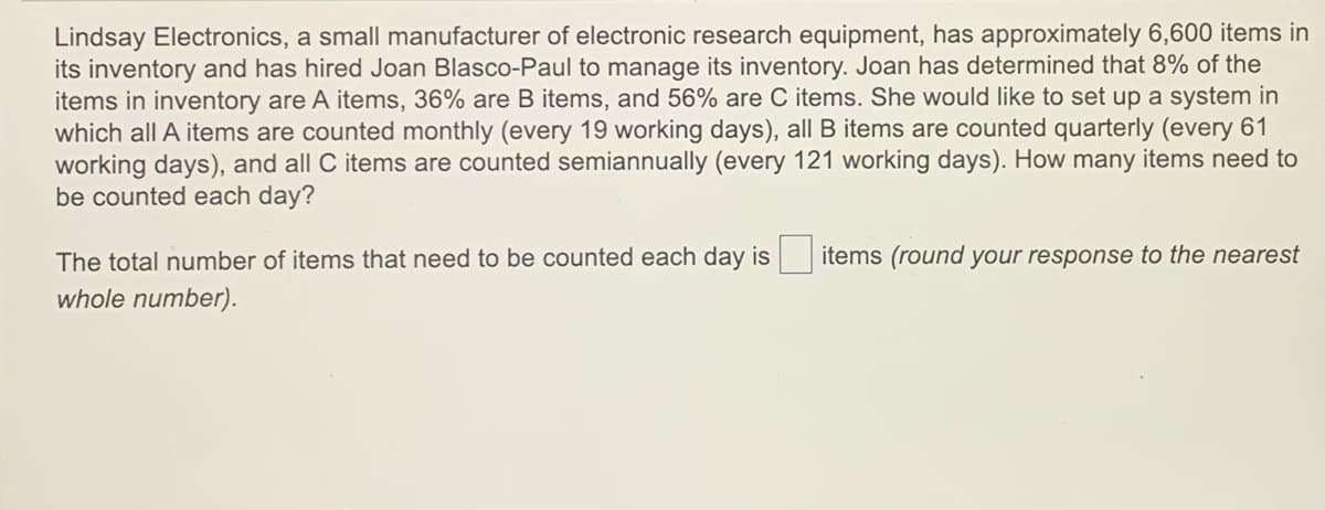 Lindsay Electronics, a small manufacturer of electronic research equipment, has approximately 6,600 items in
its inventory and has hired Joan Blasco-Paul to manage its inventory. Joan has determined that 8% of the
items in inventory are A items, 36% are B items, and 56% are C items. She would like to set up a system in
which all A items are counted monthly (every 19 working days), all B items are counted quarterly (every 61
working days), and all C items are counted semiannually (every 121 working days). How many items need to
be counted each day?
The total number of items that need to be counted each day is items (round your response to the nearest
whole number).
