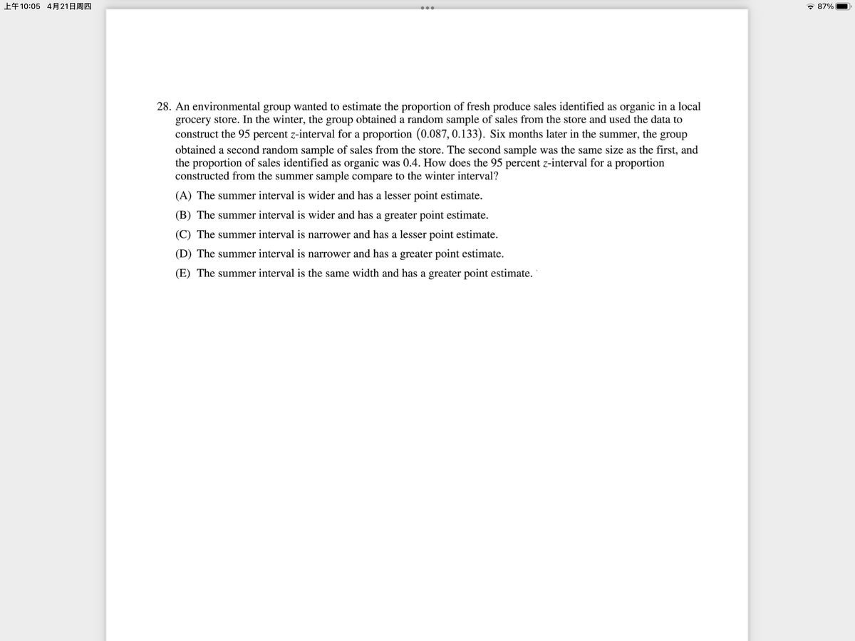 上午10:05 4月21日周四
* 87%
28. An environmental group wanted to estimate the proportion of fresh produce sales identified as organic in a local
grocery store. In the winter, the group obtained a random sample of sales from the store and used the data to
construct the 95 percent z-interval for a proportion (0.087, 0.133). Six months later in the summer, the group
obtained a second random sample of sales from the store. The second sample was the same size as the first, and
the proportion of sales identified as organic was 0.4. How does the 95 percent z-interval for a proportion
constructed from the summer sample compare to the winter interval?
(A) The summer interval is wider and has a lesser point estimate.
(B) The summer interval is wider and has a greater point estimate.
(C) The summer interval is narrower and has a lesser point estimate.
(D) The summer interval is narrower and has a greater point estimate.
(E) The summer interval is the same width and has a greater point estimate.
