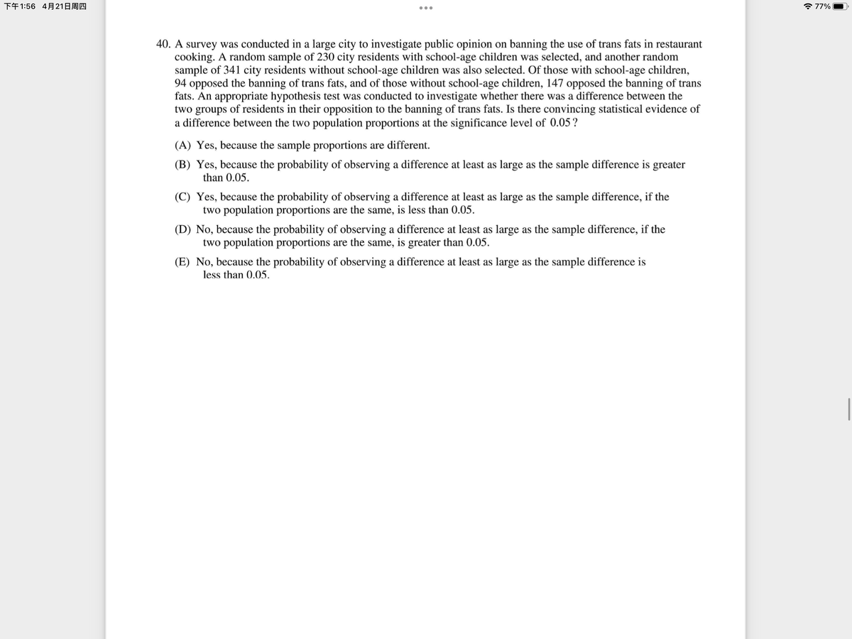 下午1:56 4月21日周四
* 77%
•..
40. A survey was conducted in a large city to investigate public opinion on banning the use of trans fats in restaurant
cooking. A random sample of 230 city residents with school-age children was selected, and another random
sample of 341 city residents without school-age children was also selected. Of those with school-age children,
94 opposed the banning of trans fats, and of those without school-age children, 147 opposed the banning of trans
fats. An appropriate hypothesis test was conducted to investigate whether there was a difference between the
two groups of residents in their opposition to the banning of trans fats. Is there convincing statistical evidence of
a difference between the two population proportions at the significance level of 0.05?
(A) Yes, because the sample proportions are different.
(B) Yes, because the probability of observing a difference at least as large as the sample difference is greater
than 0.05.
(C) Yes, because the probability of observing a difference at least as large as the sample difference, if the
two population proportions are the same, is less than 0.05.
(D) No, because the probability of observing a difference at least as large as the sample difference, if the
two population proportions are the same, is greater than 0.05.
(E) No, because the probability of observing a difference at least as large as the sample difference is
less than 0.05.
