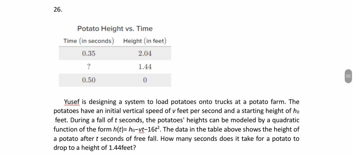 26.
Potato Height vs. Time
Time (in seconds) Height (in feet)
0.35
2.04
?
1.44
0.50
Yusef is designing a system to load potatoes onto trucks at a potato farm. The
potatoes have an initial vertical speed of v feet per second and a starting height of ho
feet. During a fall of t seconds, the potatoes' heights can be modeled by a quadratic
function of the form h(t)= ho-vt-16t². The data in the table above shows the height of
a potato after t seconds of free fall. How many seconds does it take for a potato to
drop to a height of 1.44feet?
||
