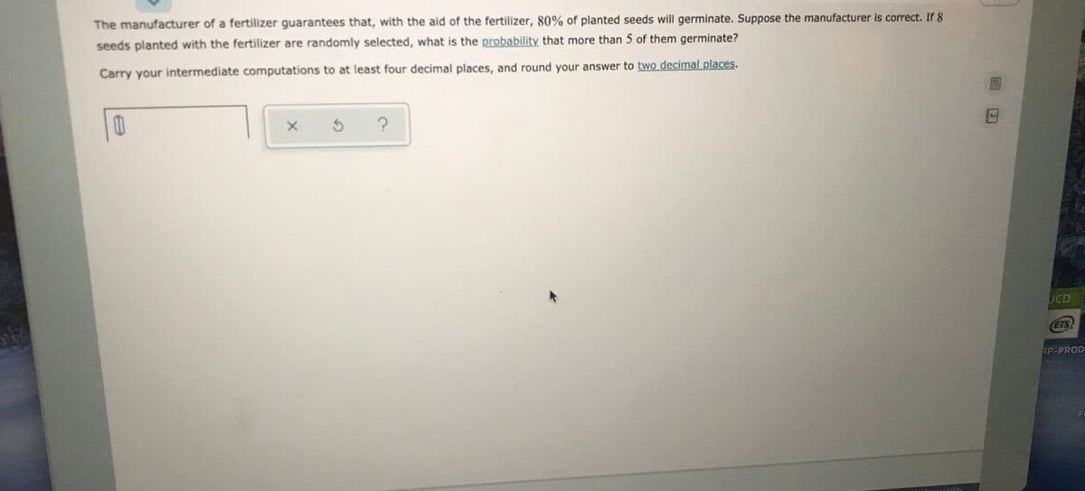 The manufacturer of a fertilizer guarantees that, with the aid of the fertilizer, 80% of planted seeds will germinate. Suppose the manufacturer is correct. If 8
seeds planted with the fertilizer are randomly selected, what is the probability that more than 5 of them germinate?
Carry your intermediate computations to at least four decimal places, and round your answer to two decimal places.
Aa
UCD
ETS
RP-PROD
Fi
cOEcibility
