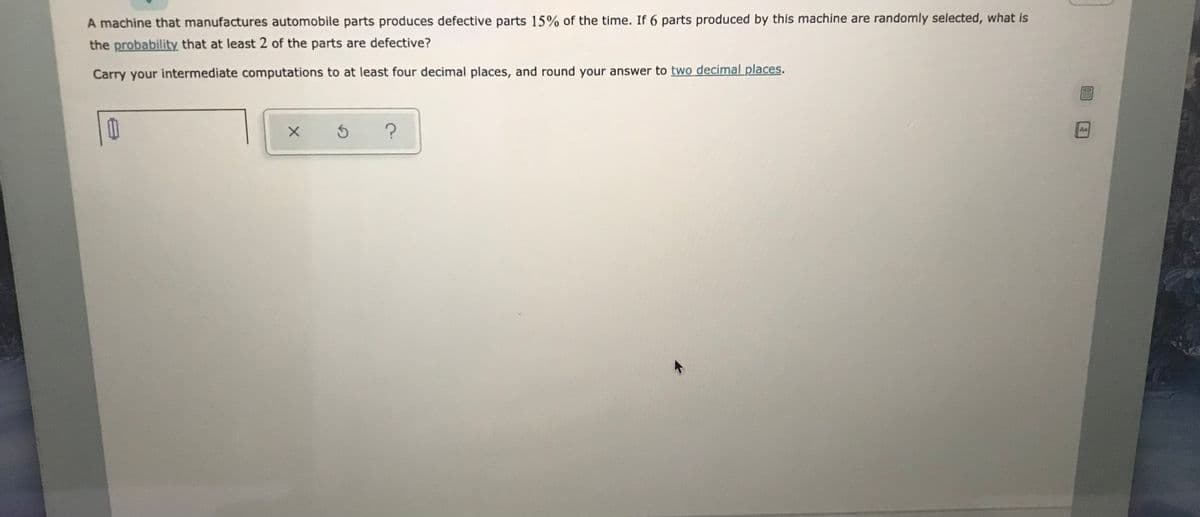 A machine that manufactures automobile parts produces defective parts 15% of the time. If 6 parts produced by this machine are randomly selected, what is
the probability that at least 2 of the parts are defective?
Carry your intermediate computations to at least four decimal places, and round your answer to two decimal places.
Aa
