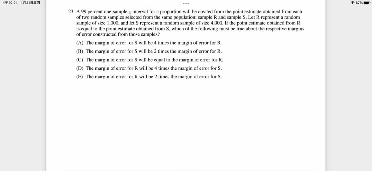 上午10:04 4月21日周四
7 87%
23. A 99 percent one-sample z-interval for a proportion will be created from the point estimate obtained from each
of two random samples selected from the same population: sample R and sample S. Let R represent a random
sample of size 1,000, and let S represent a random sample of size 4,000. If the point estimate obtained from R
is equal to the point estimate obtained from S, which of the following must be true about the respective margins
of error constructed from those samples?
(A) The margin of error for S will be 4 times the margin of error for R.
(B) The margin of error for S will be 2 times the margin of error for R.
(C) The margin of error for S will be equal to the margin of error for R.
(D) The margin of error for R will be 4 times the margin of error for S.
(E) The margin of error for R will be 2 times the margin of error for S.
