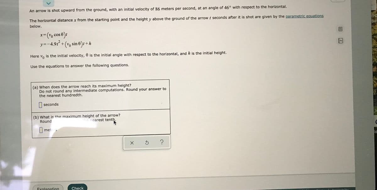 An arrow is shot upward from the ground, with an initial velocity of 86 meters per second, at an angle of 46° with respect to the horizontal.
The horizontal distance x from the starting point and the height y above the ground of the arrow t seconds after it is shot are given by the parametric equations
IPD
below.
pdt
3(% cos e)t
y=-4.91 +(vo sin 0)t + h
x=(Vo
%3D
t+h
Aa
Here v, is the initial velocity, 0 is the initial angle with respect to the horizontal, and h is the initial height.
Use the equations to answer the following questions.
(a) When does the arrow reach its maximum height?
Do not round any intermediate computations. Round your answer to
the nearest hundredth.
seconds
(b) What is the maximum height of the arrow?
Round
the nearest tenth.
meters
RE
Explanation
Check
Accossibälity
