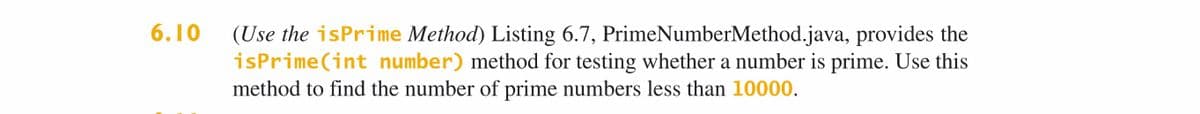 (Use the isPrime Method) Listing 6.7, PrimeNumberMethod.java, provides the
isPrime(int number) method for testing whether a number is prime. Use this
method to find the number of prime numbers less than 10000.
6.10

