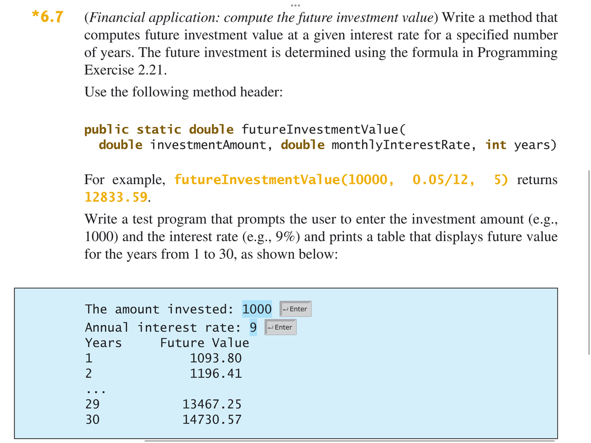 ...
*6.7
(Financial application: compute the future investment value) Write a method that
computes future investment value at a given interest rate for a specified number
of years. The future investment is determined using the formula in Programming
Exercise 2.21.
Use the following method header:
public static double futureInvestmentValue(
double investmentAmount, double monthlyInterestRate, int years)
For example, futureInvestmentValue(10000,
0.05/12,
5) returns
12833.59.
Write a test program that prompts the user to enter the investment amount (e.g.,
1000) and the interest rate (e.g., 9%) and prints a table that displays future value
for the years from 1 to 30, as shown below:
The amount invested: 1000
J Enter
Annual interest rate: 9
J Enter
Years
Future Value
1
1093.80
1196.41
29
13467.25
30
14730.57
