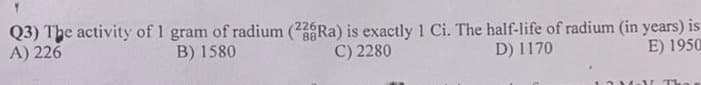 Q3) The activity of 1 gram of radium (226Ra) is exactly 1 Ci. The half-life of radium (in years) is
A) 226
B) 1580
C) 2280
D) 1170
E) 1950
