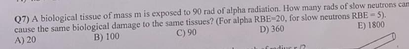 Q7) A biological tissue of mass m is exposed to 90 rad of alpha radiation. How many rads of slow neutrons can
cause the same biological damage to the same tissues? (For alpha RBE=20, for slow neutrons RBE = 5).
A) 20
B) 100
C) 90
D) 360
E) 1800
Crodius r
