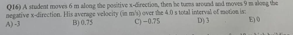 Q16) A student moves 6 m along the positive x-direction, then he turns around and moves 9 m along the
negative x-direction. His average velocity (in m/s) over the 4.0 s total interval of motion is:
A)-3
B) 0.75
C)-0.75
D) 3
E) 0
