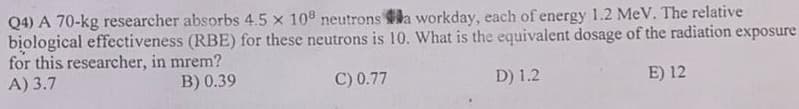 Q4) A 70-kg researcher absorbs 4.5 x 108 neutrons a workday, each of energy 1.2 MeV. The relative
biological effectiveness (RBE) for these neutrons is 10. What is the equivalent dosage of the radiation exposure
for this researcher, in mrem?
A) 3.7
B) 0.39
C) 0.77
D) 1.2
E) 12
