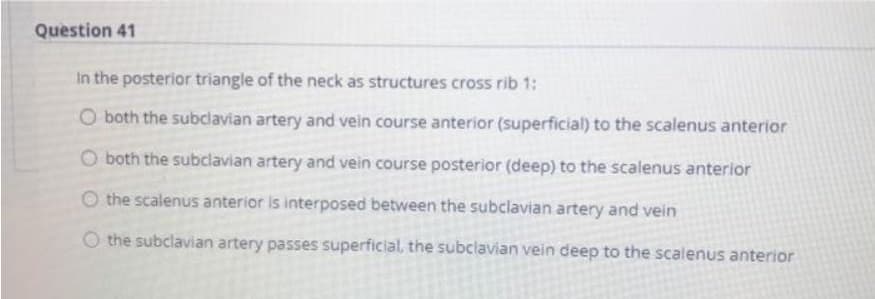Question 41
In the posterior triangle of the neck as structures cross rib 1:
O both the subclavian artery and vein course anterior (superficial) to the scalenus anterior
O both the subclavian artery and vein course posterior (deep) to the scalenus anterior
O the scalenus anterior is interposed between the subclavian artery and vein
the subclavian artery passes superficial, the subclavian vein deep to the scalenus anterior
