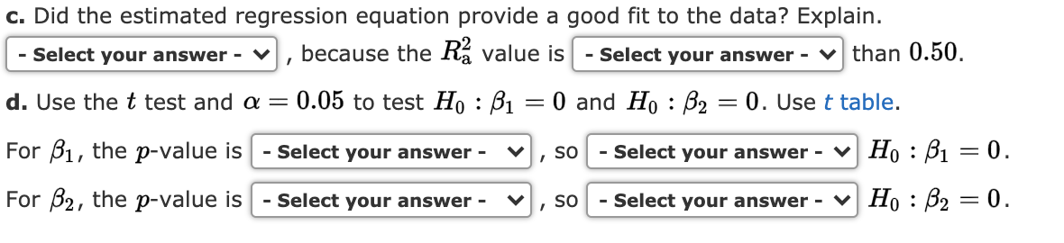c. Did the estimated regression equation provide a good fit to the data? Explain.
because the Ra value is
- Select your answer - ♥
- Select your answer - v than 0.50,
d. Use the t test and a =
0.05 to test Họ : B1
0 and Ho : B2 = 0. Use t table.
For B1, the p-value is
- Select your answer -
- Select your answer -
Но : В — 0.
so
For B2, the p-value is
Select your answer
- Select your answer - V Họ : B2 = 0.
so
