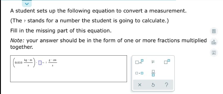 A student sets up the following equation to convert a measurement.
(The ? stands for a number the student is going to calculate.)
Fill in the missing part of this equation.
Note: your answer should be in the form of one or more fractions multiplied ol.
together.
kg m
g* cm
D= ?
0.010
믐
