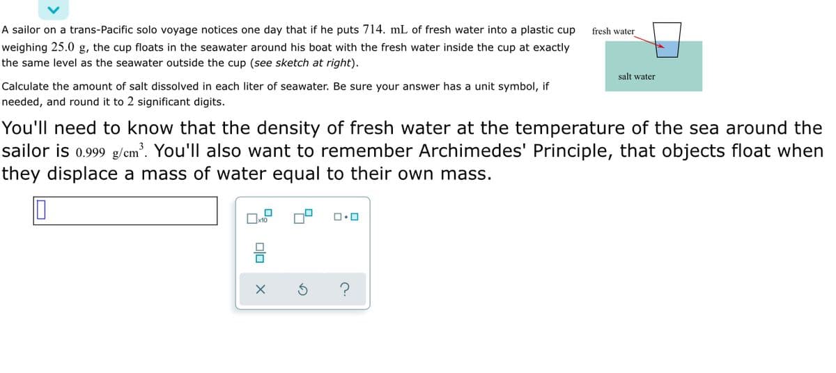 A sailor on a trans-Pacific solo voyage notices one day that if he puts 714. mL of fresh water into a plastic cup
fresh water
weighing 25.0 g, the cup floats in the seawater around his boat with the fresh water inside the cup at exactly
the same level as the seawater outside the cup (see sketch at right).
salt water
Calculate the amount of salt dissolved in each liter of seawater. Be sure your answer has a unit symbol, if
needed, and round it to 2 significant digits.
You'll need to know that the density of fresh water at the temperature of the sea around the
sailor is 0.999 g/cm³. You'll also want to remember Archimedes' Principle, that objects float when
they displace a mass of water equal to their own mass.
?
