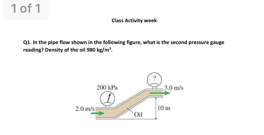 1 of 1
Class Activity week
Q1. In the pipe flow shown in the following figure, what is the second pressure gauge
reading? Density of the oil 980 kg/m³.
200 kPa
3.0 m/s
2.0 m/s
10 m
Oil

