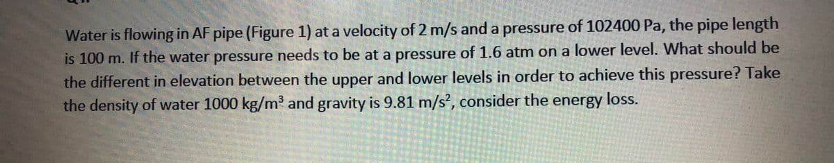 Water is flowing in AF pipe (Figure 1) at a velocity of 2 m/s anda pressure of 102400 Pa, the pipe length
is 100 m. If the water pressure needs to be at a pressure of 1.6 atm on a lower level. What should be
the different in elevation between the upper and lower levels in order to achieve this pressure? Take
the density of water 1000 kg/m and gravity is 9.81 m/s?, consider the energy loss.
