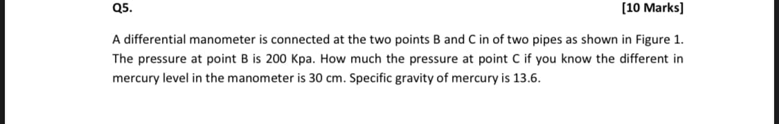 Q5.
[10 Marks]
A differential manometer is connected at the two points B and C in of two pipes as shown in Figure 1.
The pressure at point B is 200 Kpa. How much the pressure at point C if you know the different in
mercury level in the manometer is 30 cm. Specific gravity of mercury is 13.6.
