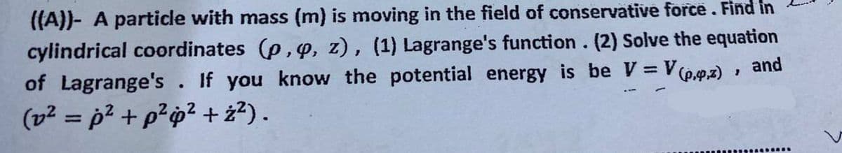 ((A))- A particle with mass (m) is moving in the field of conservative force. Find in
cylindrical coordinates (p, y, z), (1) Lagrange's function. (2) Solve the equation
of Lagrange's. If you know the potential energy is be V = V(p.,z), and
(2²=p² + p²p² +ż²).