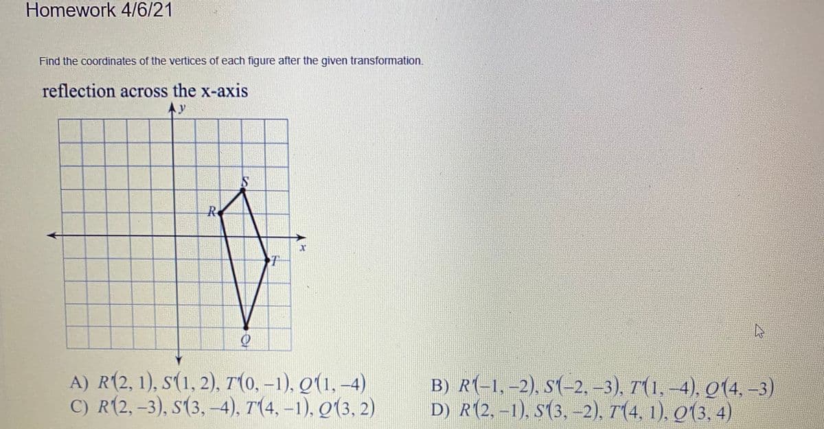 Homework 4/6/21
Find the coordinates of the vertices of each figure after the given transformation.
reflection across the x-axis
Ay
R
A) R(2, 1), s(1, 2), T(0, –1), Q(1, –4)
C) R(2, -3), s(3,-4), T(4, -1), Q(3, 2)
B) R(-1,-2), s(-2,-3), T(1,-4), Q(4,-3)
D) R(2, -1), S(3, -2), T(4, 1), Q(3, 4)

