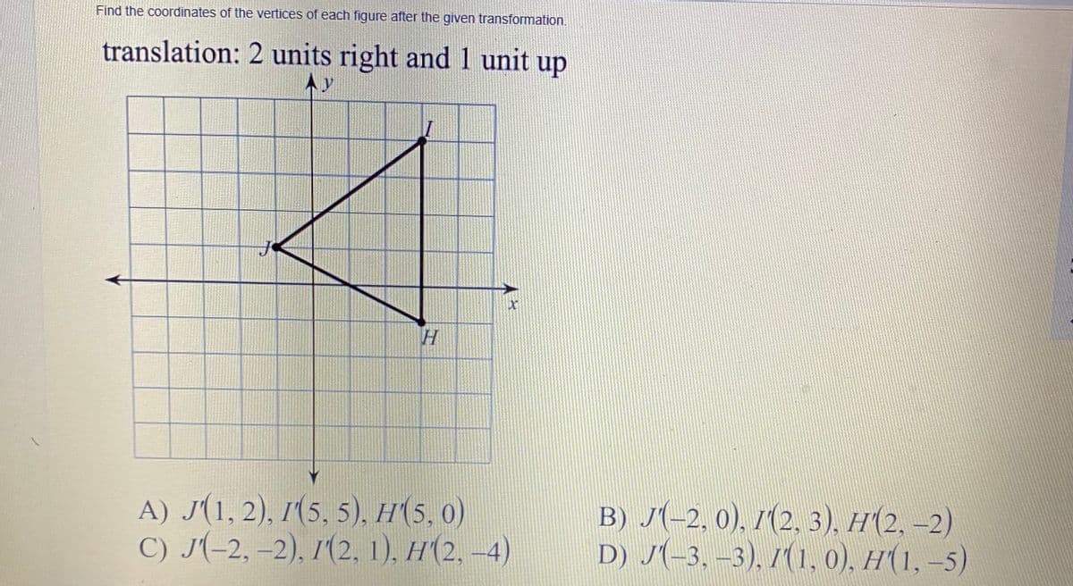 Find the coordinates of the vertices of each figure after the given transformation.
translation: 2 units right and1 unit up
Ay
A) J(1, 2), 1(5, 5), H(5, 0)
С) J-2, -2), /(2, 1). H(2, -4)
B) J(-2, 0), 1(2, 3), H(2, –2)
D) J-3. -3). /(1. 0), н(1, -5)
