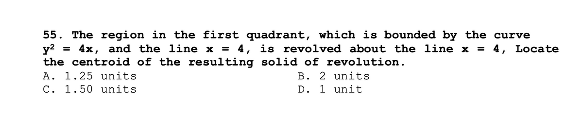 55. The region in the first quadrant, which is bounded by the curve
y² = 4x, and the line x = 4, is revolved about the line x = 4, Locate
the centroid of the resulting solid of revolution.
A. 1.25 units
B. 2 units
C. 1.50 units
D. 1 unit