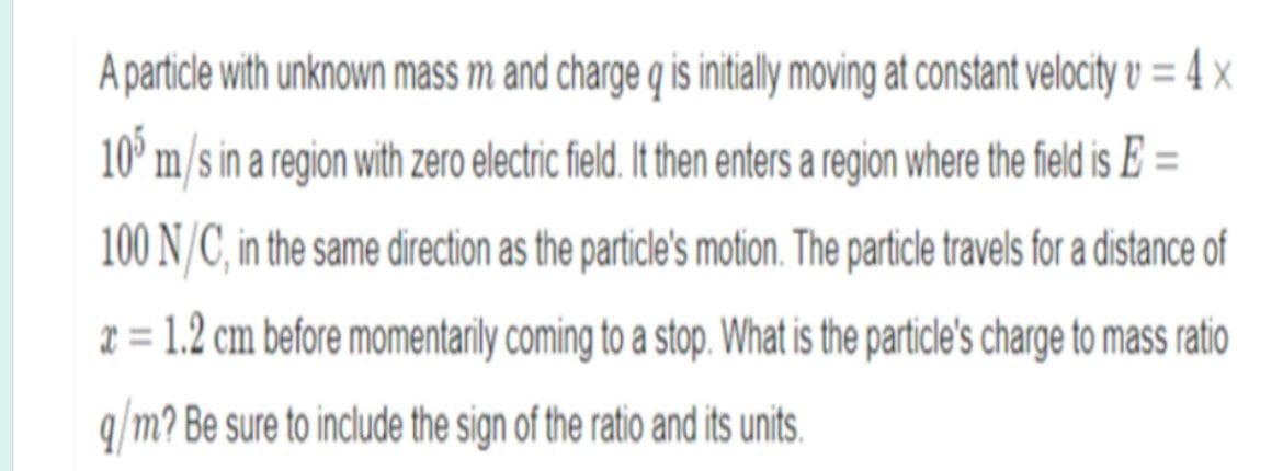 A particle with unknown mass m and charge q is initialy moving at constant velocity v = 4 x
10° m/s in a region with zero electric field. It then enters a region where the field is E =
100 N/C, in the same direction as the particle's motion. The particle travels for a distance of
2 = 1.2 cm before momentarily coming to a stop. What is the particle's charge to mass ratio
q/m? Be sure to include the sign of the ratio and its units.
