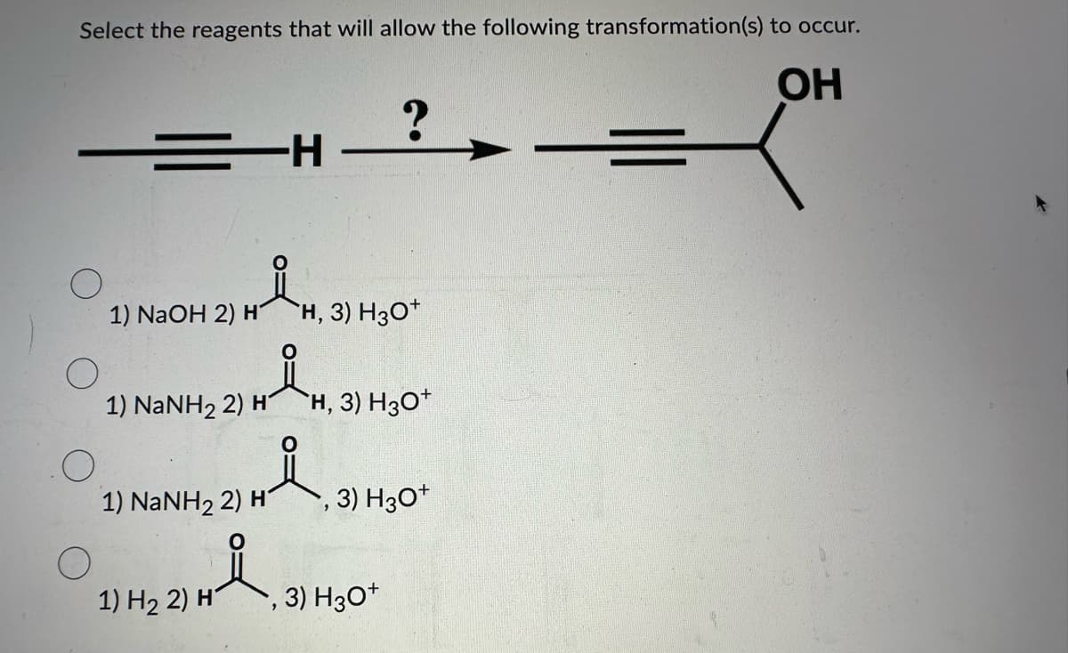 Select the reagents that will allow the following transformation(s) to occur.
OH
O
1) NaOH 2) H
-H
요
1) NaNH2 2) H
1) H₂ 2) H
1) NaNH, 2) H H, 3) H3O*
Y:
24 i
요
H, 3) H3O+
?
3) H3O+
, 3) H3O+