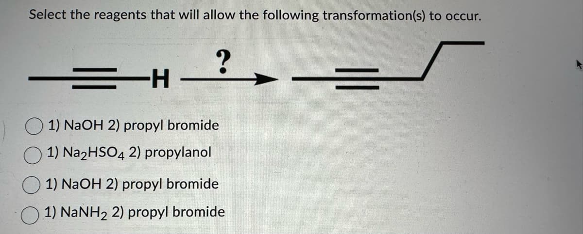 Select the reagents that will allow the following transformation(s) to occur.
-H
?
1) NaOH 2) propyl bromide
1) Na2HSO4 2) propylanol
1) NaOH 2) propyl bromide
1) NaNH₂ 2) propyl bromide