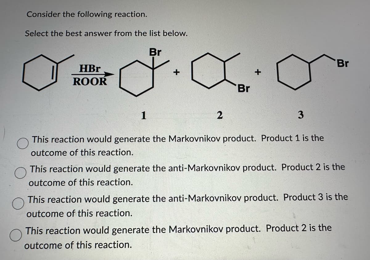 Consider the following reaction.
Select the best answer from the list below.
HBr
ROOR
1
Br
+
2
Br
+
3
This reaction would generate the Markovnikov product. Product 1 is the
outcome of this reaction.
Br
This reaction would generate the anti-Markovnikov product. Product 2 is the
outcome of this reaction.
This reaction would generate the anti-Markovnikov product. Product 3 is the
outcome of this reaction.
This reaction would generate the Markovnikov product. Product 2 is the
outcome of this reaction.