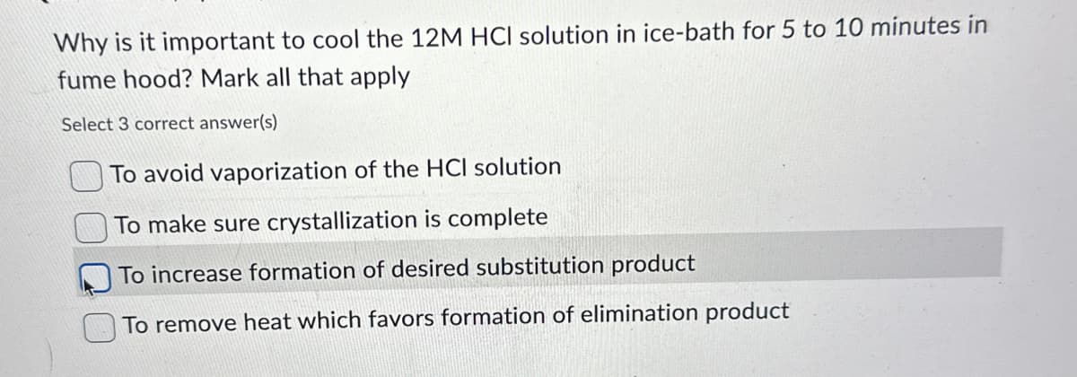 Why is it important to cool the 12M HCI solution in ice-bath for 5 to 10 minutes in
fume hood? Mark all that apply
Select 3 correct answer(s)
To avoid vaporization of the HCI solution
To make sure crystallization is complete
To increase formation of desired substitution product
To remove heat which favors formation of elimination product